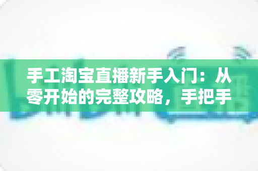 手工淘宝直播新手入门：从零开始的完整攻略，手把手教你开出第一场爆款直播