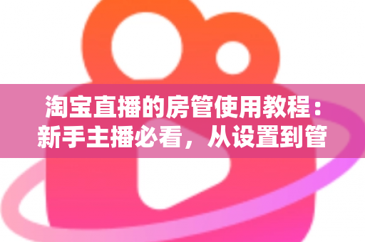 淘宝直播的房管使用教程:新手主播必看,从设置到管理一步到位的实战指南 淘宝直播的房管使用教程:新手主播必看,从设置到管理一步到位的实战指南