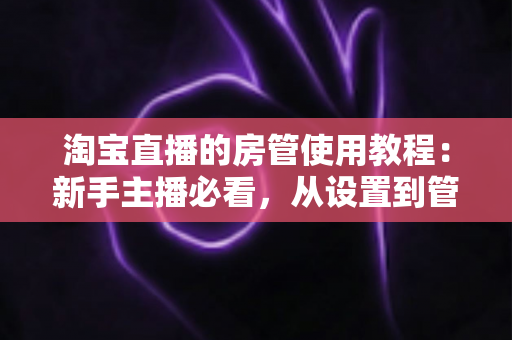 淘宝直播的房管使用教程:新手主播必看,从设置到管理一步到位的实战指南 淘宝直播的房管使用教程:新手主播必看,从设置到管理一步到位的实战指南