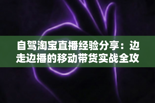 自驾淘宝直播经验分享：边走边播的移动带货实战全攻略
