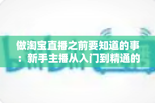做淘宝直播之前要知道的事:新手主播从入门到精通的完整避坑指南 做淘宝直播之前要知道的事:新手主播从入门到精通的完整避坑指南
