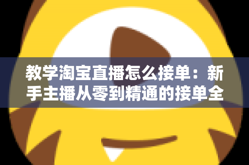 教学淘宝直播怎么接单：新手主播从零到精通的接单全流程实战指南