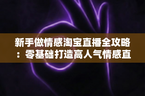 新手做情感淘宝直播全攻略：零基础打造高人气情感直播间的实战指南