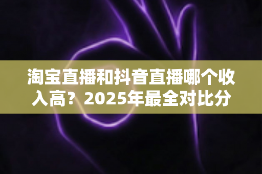 淘宝直播和抖音直播哪个收入高?2025年最全对比分析与赚钱指南 淘宝直播和抖音直播哪个收入高?2025年最全对比分析与赚钱指南