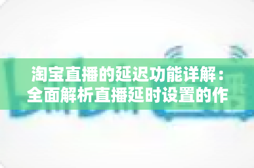 淘宝直播的延迟功能详解：全面解析直播延时设置的作用、操作步骤与实用技巧