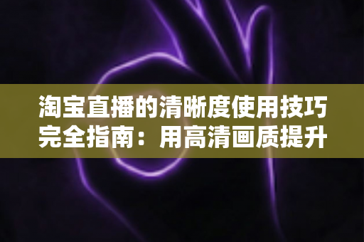 淘宝直播的清晰度使用技巧完全指南：用高清画质提升直播间人气与转化率