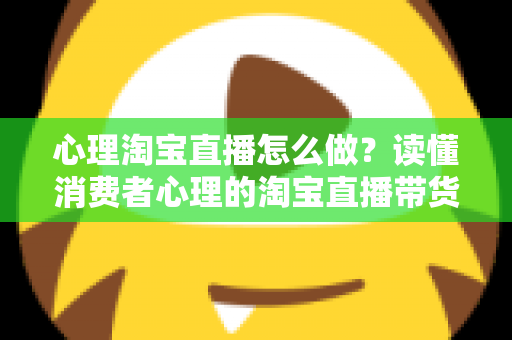 心理淘宝直播怎么做?读懂消费者心理的淘宝直播带货实战指南 心理淘宝直播怎么做?读懂消费者心理的淘宝直播带货实战指南