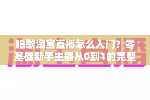 唱歌淘宝直播怎么入门？零基础新手主播从0到1的完整实战指南
