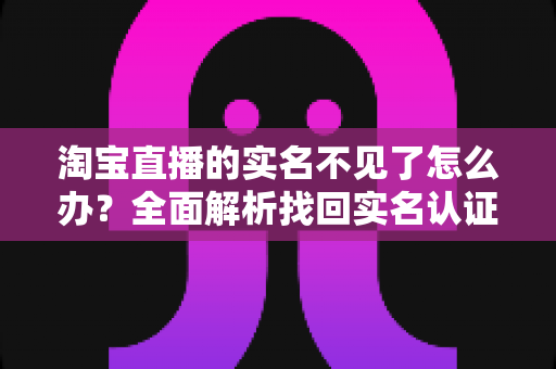 淘宝直播的实名不见了怎么办?全面解析找回实名认证的实用方法与应对指南 淘宝直播的实名不见了怎么办?全面解析找回实名认证的实用方法与应对指南