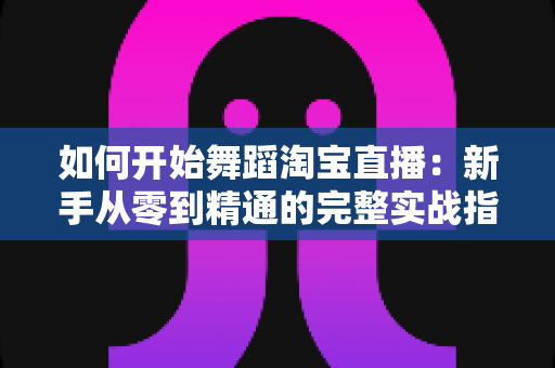 如何开始舞蹈淘宝直播：新手从零到精通的完整实战指南