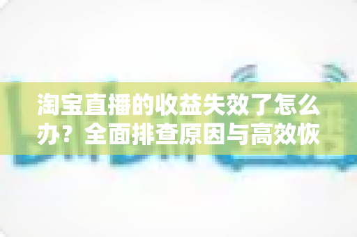 淘宝直播的收益失效了怎么办?全面排查原因与高效恢复收益的实战指南 淘宝直播的收益失效了怎么办?全面排查原因与高效恢复收益的实战指南