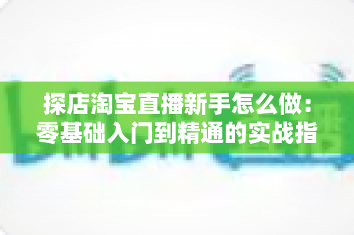 探店淘宝直播新手怎么做:零基础入门到精通的实战指南 探店淘宝直播新手怎么做:零基础入门到精通的实战指南
