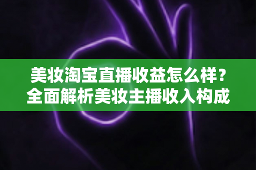 美妆淘宝直播收益怎么样？全面解析美妆主播收入构成、影响因素与变现技巧