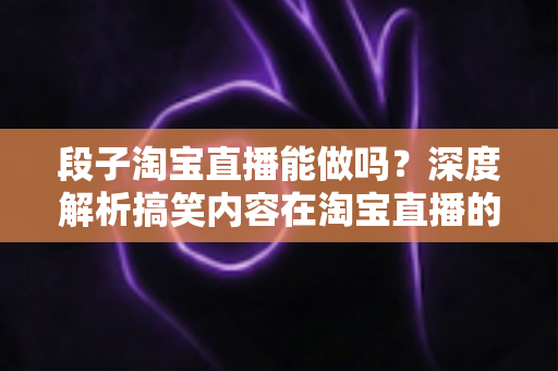 段子淘宝直播能做吗？深度解析搞笑内容在淘宝直播的玩法、规则与带货变现全攻略