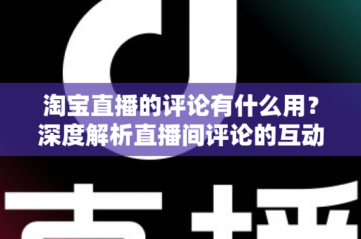 淘宝直播的评论有什么用？深度解析直播间评论的互动价值与实战意义