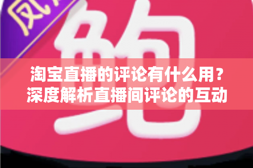 淘宝直播的评论有什么用？深度解析直播间评论的互动价值与实战意义
