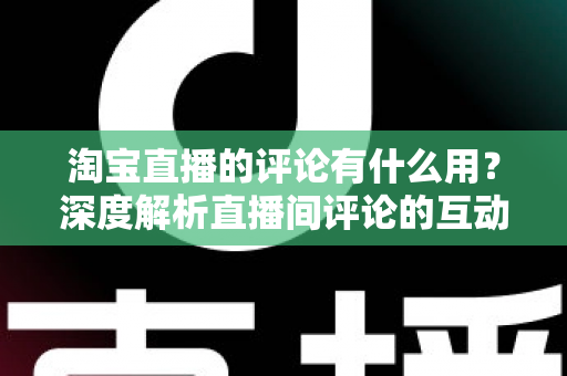 淘宝直播的评论有什么用？深度解析直播间评论的互动价值与实战意义