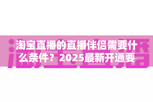 淘宝直播的直播伴侣需要什么条件?2025最新开通要求与使用指南全解析 淘宝直播的直播伴侣需要什么条件?2025最新开通要求与使用指南全解析