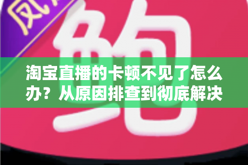 淘宝直播的卡顿不见了怎么办？从原因排查到彻底解决的实用指南