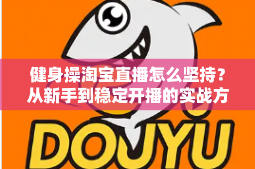 健身操淘宝直播怎么坚持?从新手到稳定开播的实战方法与心态全攻略 健身操淘宝直播怎么坚持?从新手到稳定开播的实战方法与心态全攻略