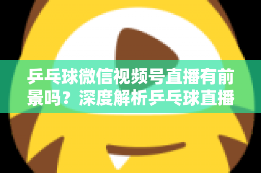 乒乓球微信视频号直播有前景吗？深度解析乒乓球直播的机遇、变现路径与实操指南