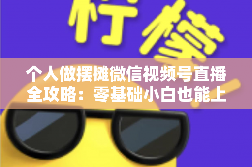 个人做摆摊微信视频号直播全攻略：零基础小白也能上手的实战变现指南