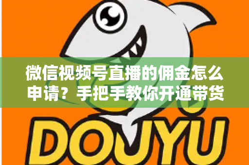 微信视频号直播的佣金怎么申请？手把手教你开通带货赚钱权限的完整指南