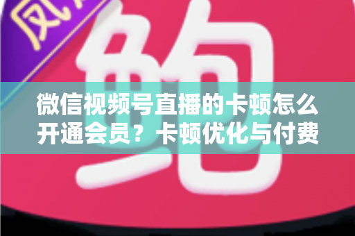 微信视频号直播的卡顿怎么开通会员?卡顿优化与付费功能开通全流程实用指南 微信视频号直播的卡顿怎么开通会员?卡顿优化与付费功能开通全流程实用指南