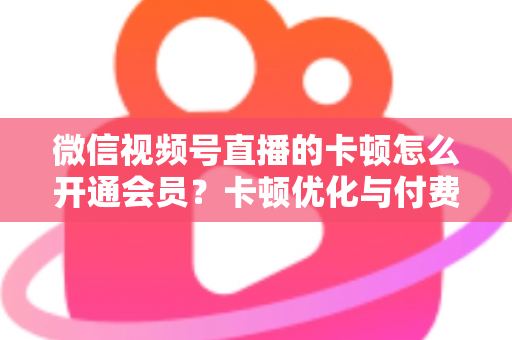 微信视频号直播的卡顿怎么开通会员?卡顿优化与付费功能开通全流程实用指南 微信视频号直播的卡顿怎么开通会员?卡顿优化与付费功能开通全流程实用指南