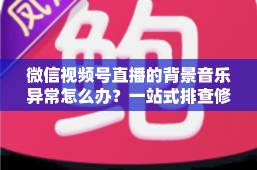 微信视频号直播的背景音乐异常怎么办?一站式排查修复与预防全攻略 微信视频号直播的背景音乐异常怎么办?一站式排查修复与预防全攻略