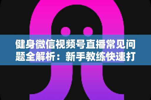 健身微信视频号直播常见问题全解析：新手教练快速打造高人气直播间的实战指南