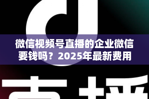 微信视频号直播的企业微信要钱吗？2025年最新费用解析与企业直播省钱指南