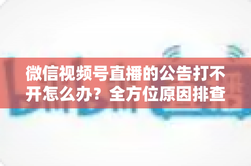 微信视频号直播的公告打不开怎么办？全方位原因排查与高效解决指南