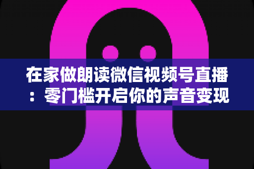 在家做朗读微信视频号直播:零门槛开启你的声音变现之旅 在家做朗读微信视频号直播:零门槛开启你的声音变现之旅