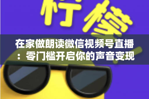 在家做朗读微信视频号直播：零门槛开启你的声音变现之旅