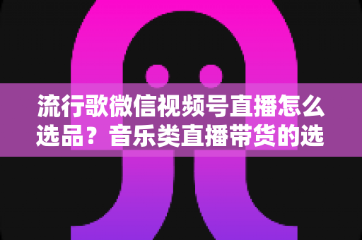 流行歌微信视频号直播怎么选品？音乐类直播带货的选品逻辑与实战攻略全解析