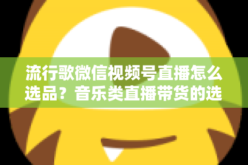 流行歌微信视频号直播怎么选品？音乐类直播带货的选品逻辑与实战攻略全解析