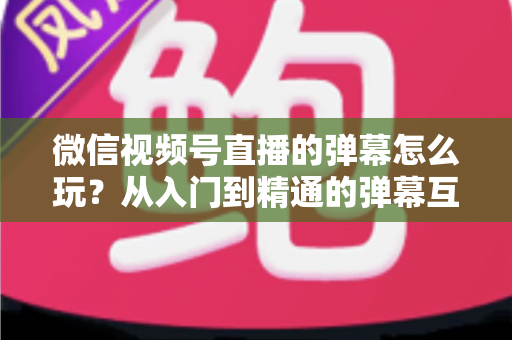 微信视频号直播的弹幕怎么玩？从入门到精通的弹幕互动全攻略