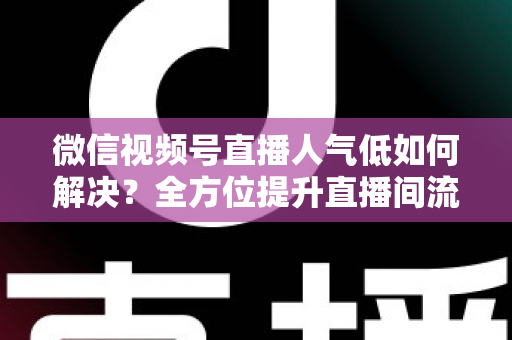 微信视频号直播人气低如何解决？全方位提升直播间流量与人气的实战指南