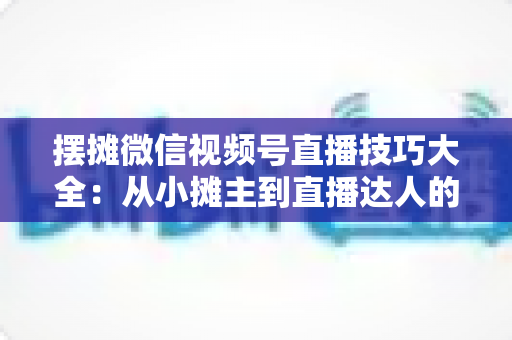 摆摊微信视频号直播技巧大全:从小摊主到直播达人的实战指南 摆摊微信视频号直播技巧大全:从小摊主到直播达人的实战指南