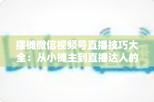 摆摊微信视频号直播技巧大全:从小摊主到直播达人的实战指南 摆摊微信视频号直播技巧大全:从小摊主到直播达人的实战指南
