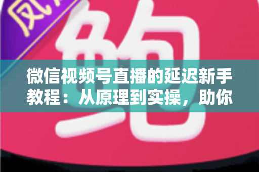 微信视频号直播的延迟新手教程：从原理到实操，助你打造流畅低延迟直播体验