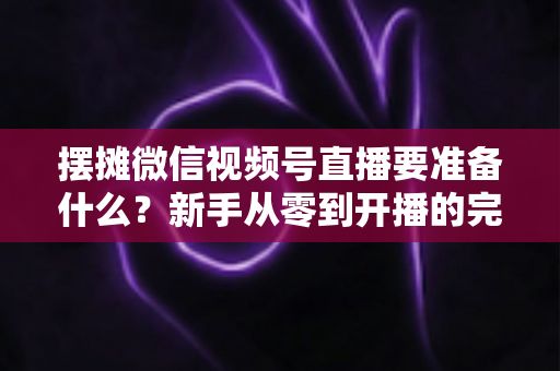 摆摊微信视频号直播要准备什么?新手从零到开播的完整装备清单与实战攻略 摆摊微信视频号直播要准备什么?新手从零到开播的完整装备清单与实战攻略