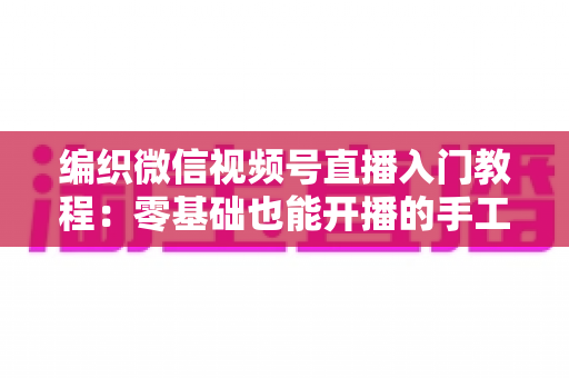 编织微信视频号直播入门教程:零基础也能开播的手工变现实战指南 编织微信视频号直播入门教程:零基础也能开播的手工变现实战指南