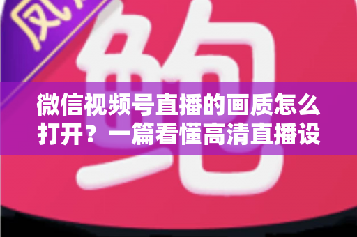 微信视频号直播的画质怎么打开？一篇看懂高清直播设置与优化全攻略