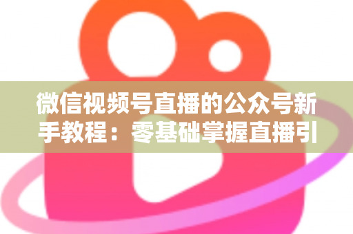 微信视频号直播的公众号新手教程：零基础掌握直播引流与变现的完整实战指南