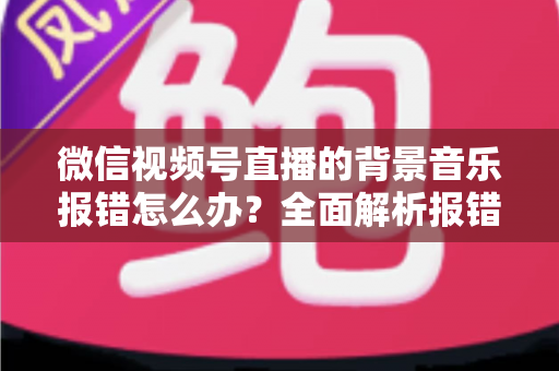 微信视频号直播的背景音乐报错怎么办?全面解析报错原因与实用解决方案 微信视频号直播的背景音乐报错怎么办?全面解析报错原因与实用解决方案