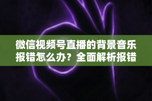微信视频号直播的背景音乐报错怎么办？全面解析报错原因与实用解决方案