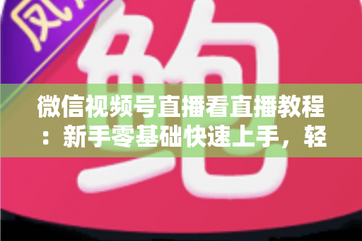微信视频号直播看直播教程：新手零基础快速上手，轻松玩转观看直播全流程