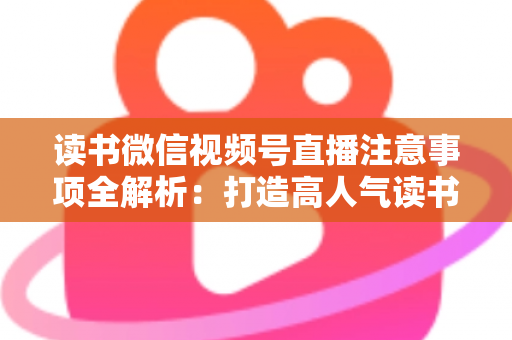 读书微信视频号直播注意事项全解析：打造高人气读书直播间的必备指南